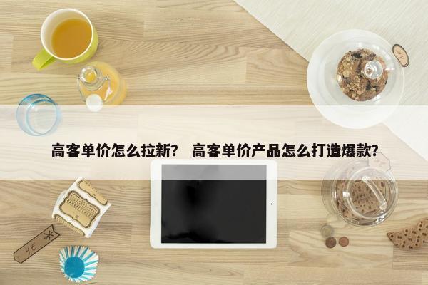 高客单价怎么拉新？ 高客单价产品怎么打造爆款？
