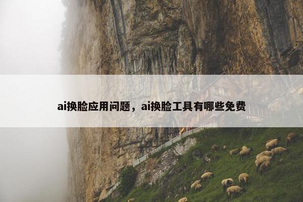 ai换脸应用问题，ai换脸工具有哪些免费
