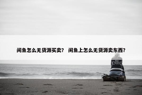闲鱼怎么无货源买卖？ 闲鱼上怎么无货源卖东西？