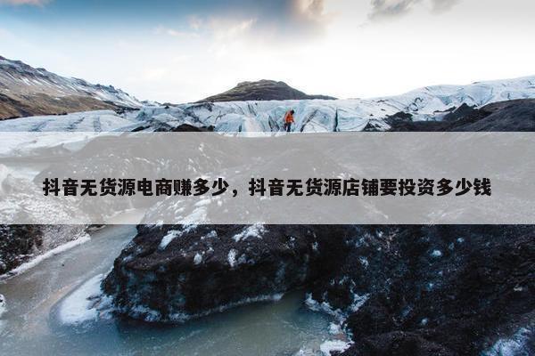 抖音无货源电商赚多少，抖音无货源店铺要投资多少钱