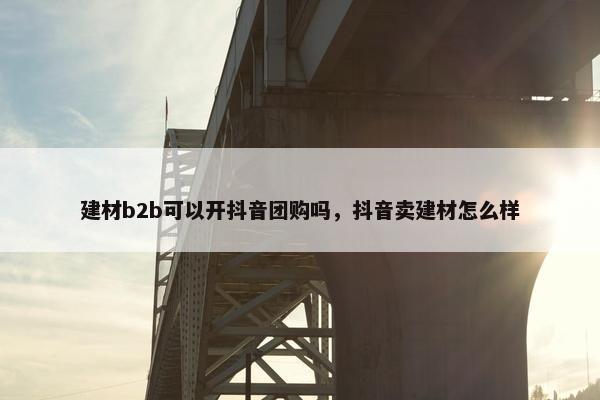 建材b2b可以开抖音团购吗，抖音卖建材怎么样