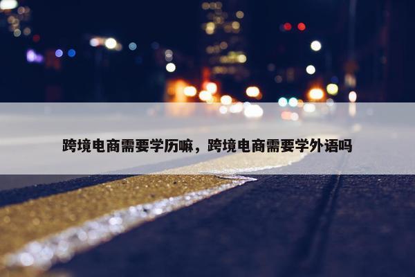 跨境电商需要学历嘛，跨境电商需要学外语吗