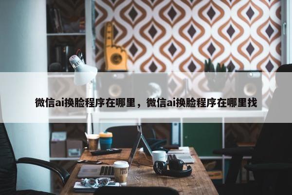 微信ai换脸程序在哪里，微信ai换脸程序在哪里找