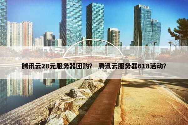 腾讯云28元服务器团购？ 腾讯云服务器618活动？