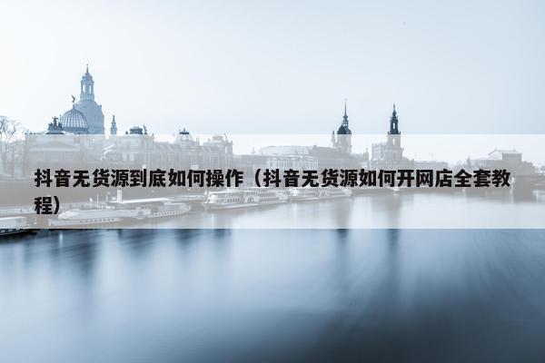 抖音无货源到底如何操作（抖音无货源如何开网店全套教程）