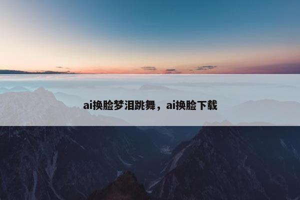 ai换脸梦泪跳舞，ai换脸下载