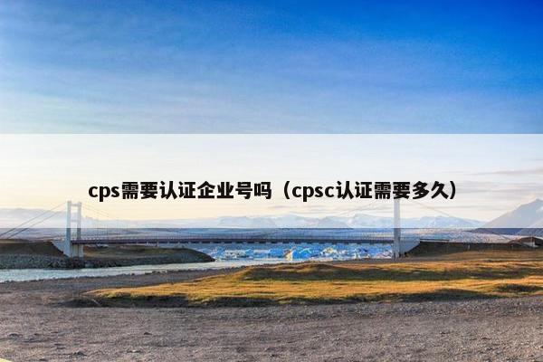 cps需要认证企业号吗（cpsc认证需要多久）