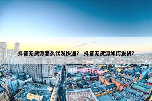 抖音无货源怎么代发快递？ 抖音无货源如何发货？