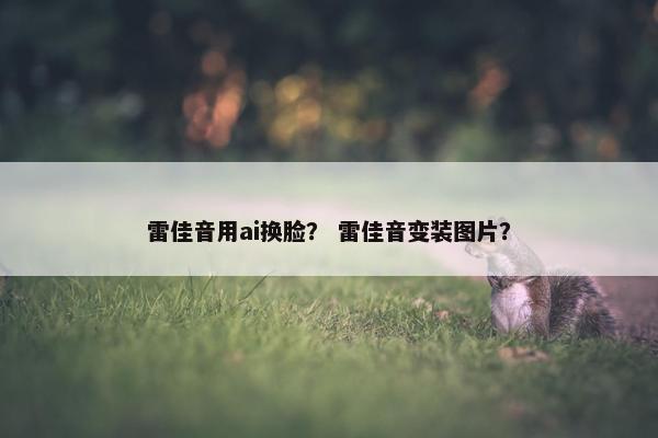 雷佳音用ai换脸？ 雷佳音变装图片？