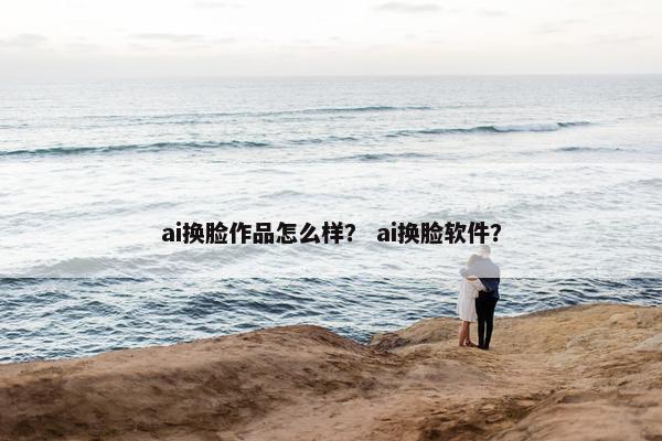 ai换脸作品怎么样？ ai换脸软件？