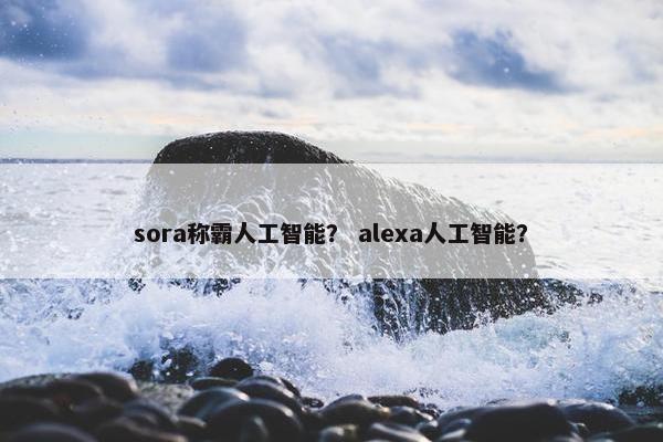 sora称霸人工智能？ alexa人工智能？