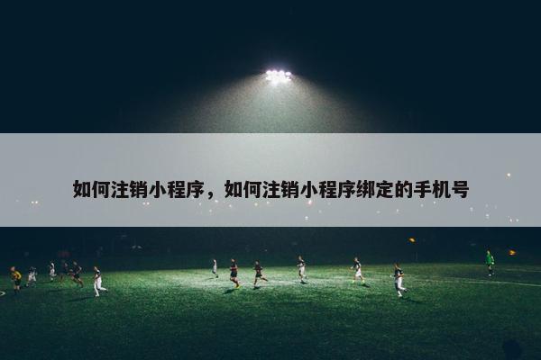 如何注销小程序，如何注销小程序绑定的手机号