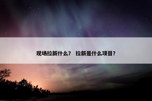 现场拉新什么？ 拉新是什么项目？