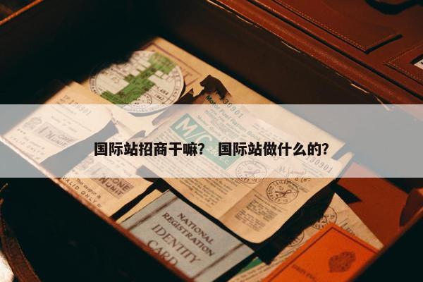 国际站招商干嘛？ 国际站做什么的？
