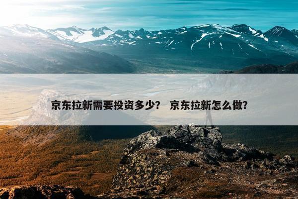京东拉新需要投资多少？ 京东拉新怎么做？