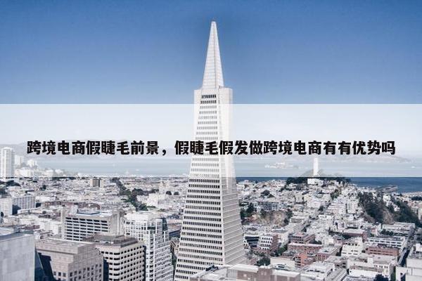 跨境电商假睫毛前景，假睫毛假发做跨境电商有有优势吗
