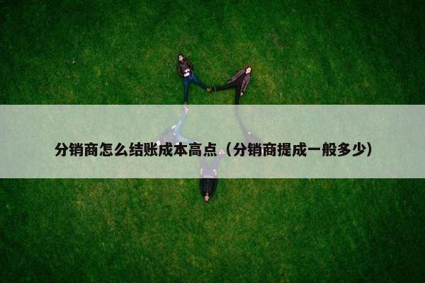分销商怎么结账成本高点（分销商提成一般多少）