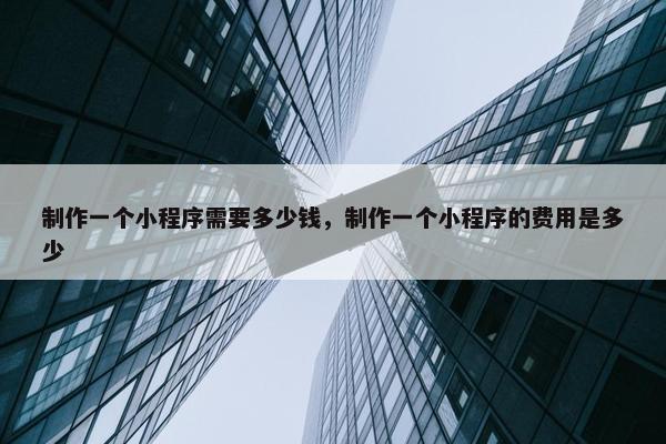 制作一个小程序需要多少钱，制作一个小程序的费用是多少
