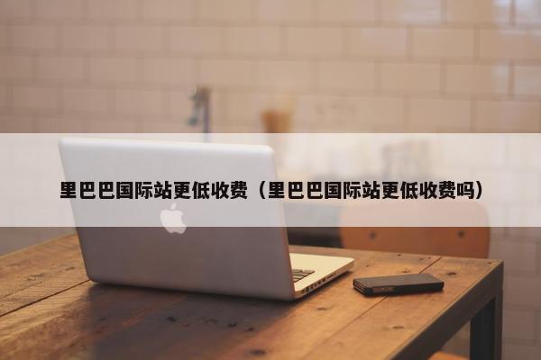 里巴巴国际站更低收费（里巴巴国际站更低收费吗）