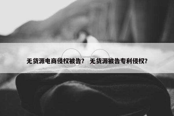 无货源电商侵权被告？ 无货源被告专利侵权？