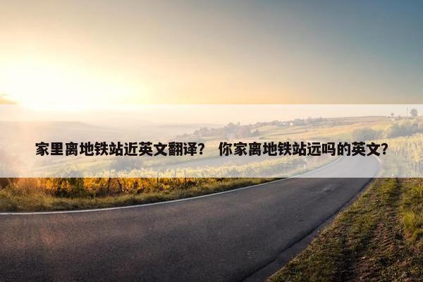 家里离地铁站近英文翻译？ 你家离地铁站远吗的英文？