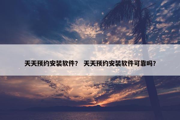 天天预约安装软件？ 天天预约安装软件可靠吗？