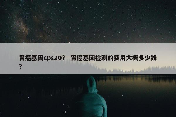 胃癌基因cps20？ 胃癌基因检测的费用大概多少钱？