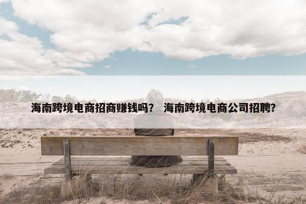 海南跨境电商招商赚钱吗？ 海南跨境电商公司招聘？