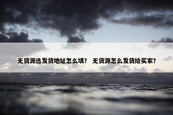 无货源选发货地址怎么填？ 无货源怎么发货给买家？