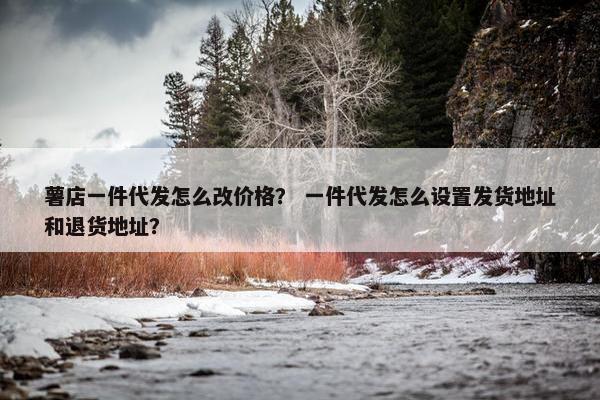 薯店一件代发怎么改价格？ 一件代发怎么设置发货地址和退货地址？