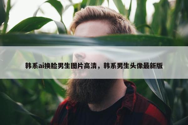 韩系ai换脸男生图片高清，韩系男生头像最新版