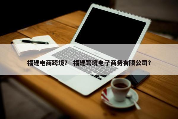 福建电商跨境？ 福建跨境电子商务有限公司？