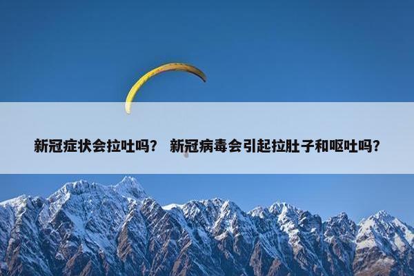 新冠症状会拉吐吗？ 新冠病毒会引起拉肚子和呕吐吗？