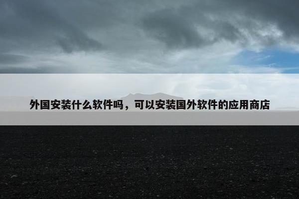 外国安装什么软件吗，可以安装国外软件的应用商店