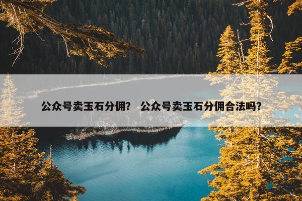 公众号卖玉石分佣？ 公众号卖玉石分佣合法吗？