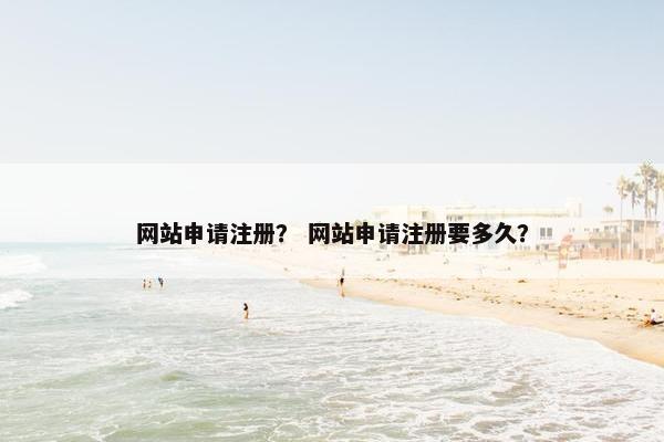 网站申请注册？ 网站申请注册要多久？