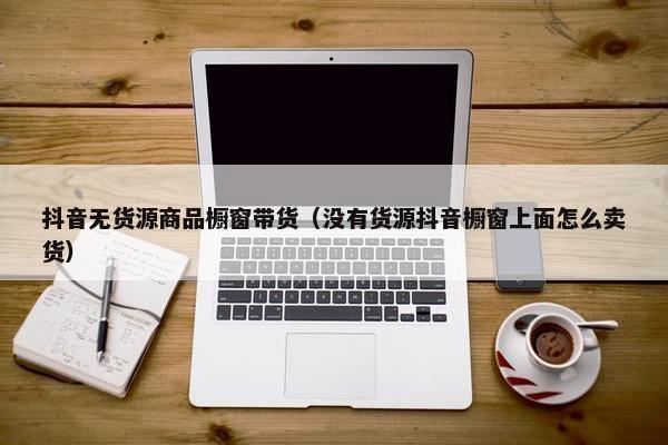 抖音无货源商品橱窗带货（没有货源抖音橱窗上面怎么卖货）
