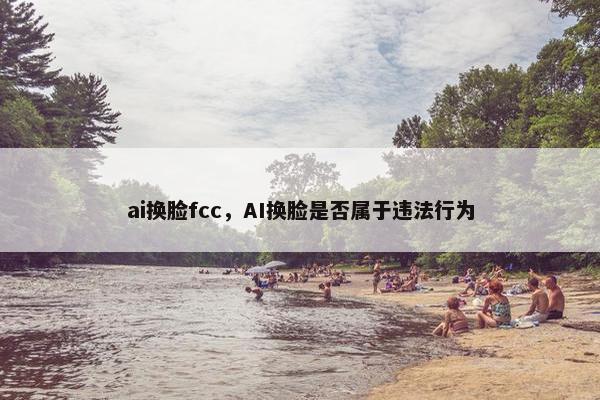 ai换脸fcc，AI换脸是否属于违法行为