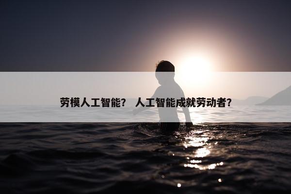 劳模人工智能？ 人工智能成就劳动者？