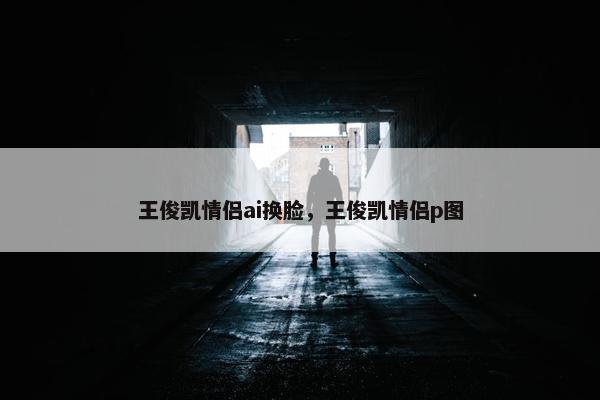 王俊凯情侣ai换脸，王俊凯情侣p图