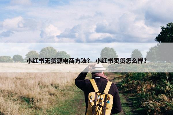 小红书无货源电商方法？ 小红书卖货怎么样？
