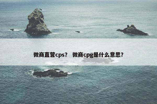 微商直营cps？ 微商cpg是什么意思？