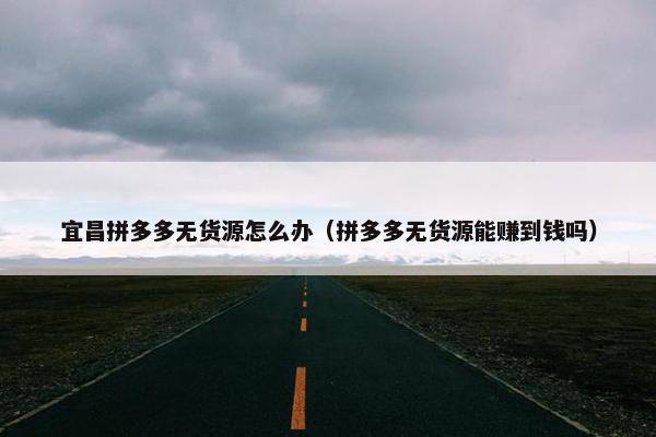 宜昌拼多多无货源怎么办（拼多多无货源能赚到钱吗）