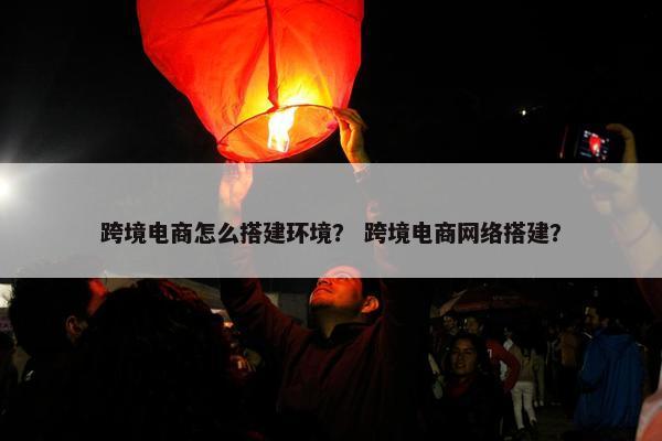 跨境电商怎么搭建环境？ 跨境电商网络搭建？
