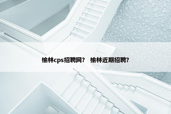 榆林cps招聘网？ 榆林近期招聘？