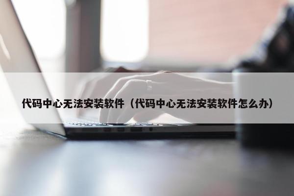 代码中心无法安装软件（代码中心无法安装软件怎么办）