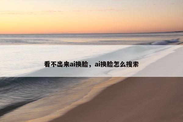 看不出来ai换脸，ai换脸怎么搜索