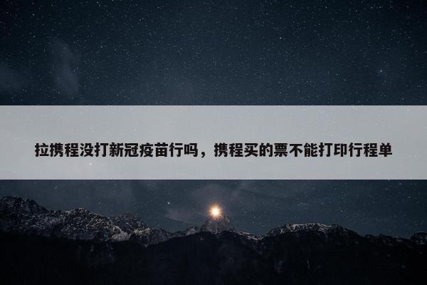 拉携程没打新冠疫苗行吗，携程买的票不能打印行程单