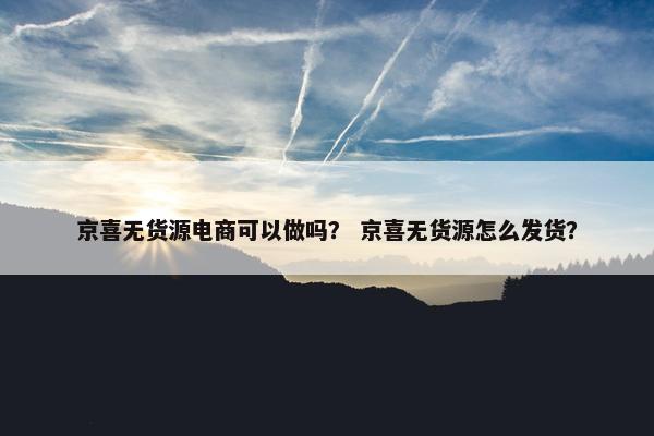 京喜无货源电商可以做吗？ 京喜无货源怎么发货？