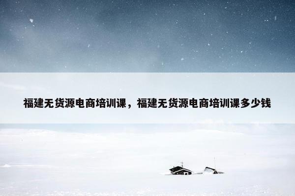 福建无货源电商培训课，福建无货源电商培训课多少钱